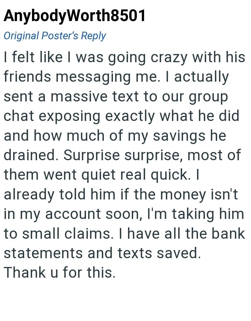 AnybodyWorth8501 Original Poster's Reply I felt like I was going crazy with his friends messaging me. I actually sent a massive text to our group chat exposing exactly what he did and how much of my savings he drained. Surprise surprise, most of them went quiet real quick. I already told him if the money isn't in my account soon, I'm taking him to small claims. I have all the bank statements and texts saved. Thank u for this.