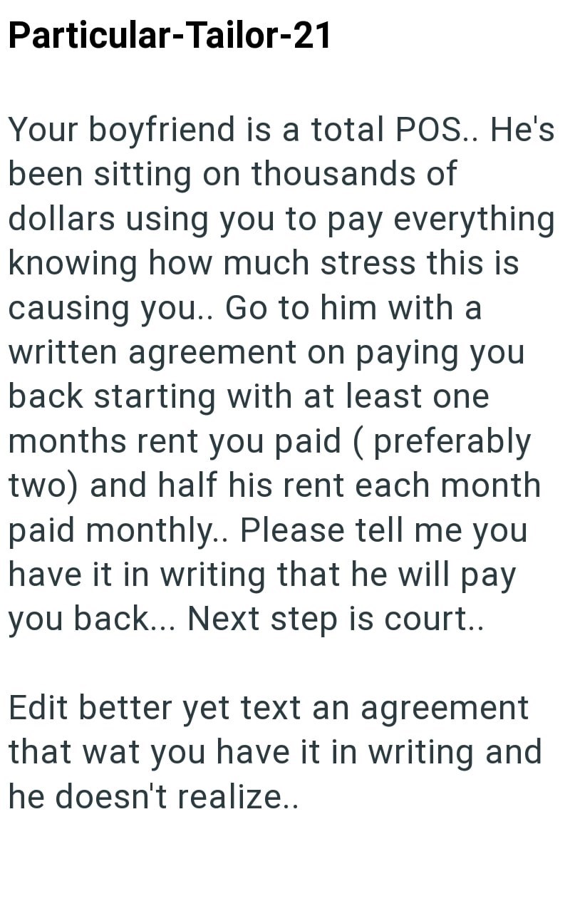 Particular-Tailor-21 Your boyfriend is a total POS.. He's been sitting on thousands of dollars using you to pay everything knowing how much stress this is causing you.. Go to him with a written agreement on paying you back starting with at least one months rent you paid (preferably two) and half his rent each month paid monthly.. Please tell me you have it in writing that he will pay you back... Next step is court.. Edit better yet text an agreement that wat you have it in writing and he doesn't