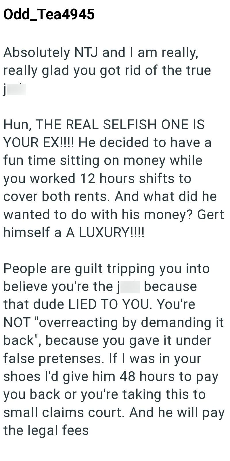 j Odd_Tea4945 Absolutely NTJ and I am really, really glad you got rid of the true Hun, THE REAL SELFISH ONE IS YOUR EX!!!! He decided to have a fun time sitting on money while you worked 12 hours shifts to cover both rents. And what did he wanted to do with his money? Gert himself a A LUXURY!!!! People are guilt tripping you into believe you're the j because that dude LIED TO YOU. You're NOT "overreacting by demanding it back", because you gave it under false pretenses. If I was in your shoes I'