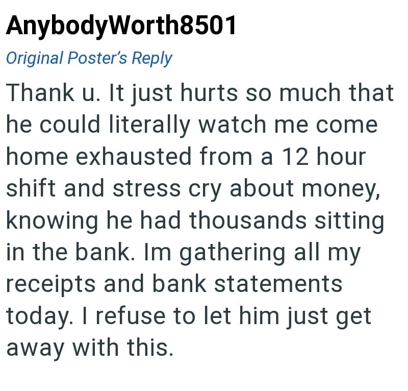 AnybodyWorth8501 Original Poster's Reply Thank u. It just hurts so much that he could literally watch me come home exhausted from a 12 hour shift and stress cry about money, knowing he had thousands sitting in the bank. Im gathering all my receipts and bank statements today. I refuse to let him just get away with this.