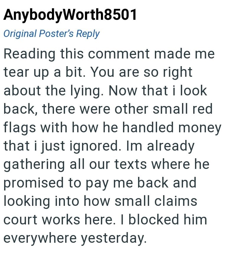 AnybodyWorth8501 Original Poster's Reply Reading this comment made me tear up a bit. You are so right about the lying. Now that i look back, there were other small red flags with how he handled money that i just ignored. Im already gathering all our texts where he promised to pay me back and looking into how small claims court works here. I blocked him everywhere yesterday.