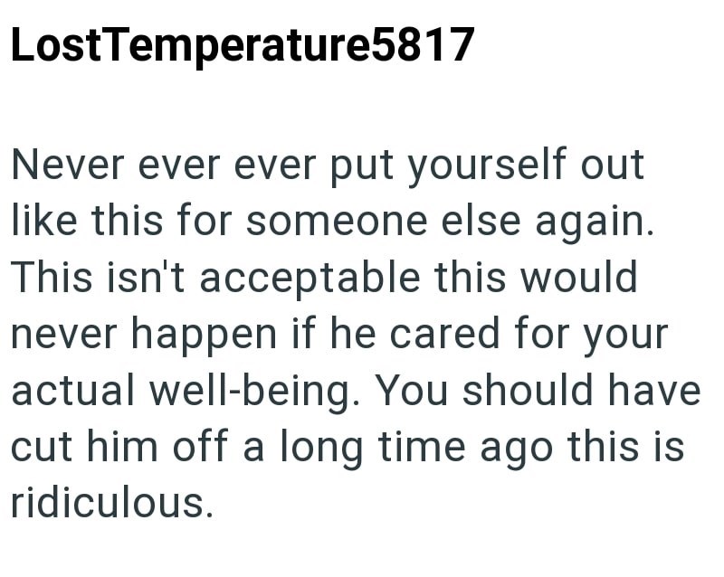LostTemperature5817 Never ever ever put yourself out like this for someone else again. This isn't acceptable this would never happen if he cared for your actual well-being. You should have cut him off a long time ago this is ridiculous.