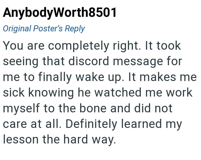 AnybodyWorth8501 Original Poster's Reply You are completely right. It took seeing that discord message for me to finally wake up. It makes me sick knowing he watched me work myself to the bone and did not care at all. Definitely learned my lesson the hard way.