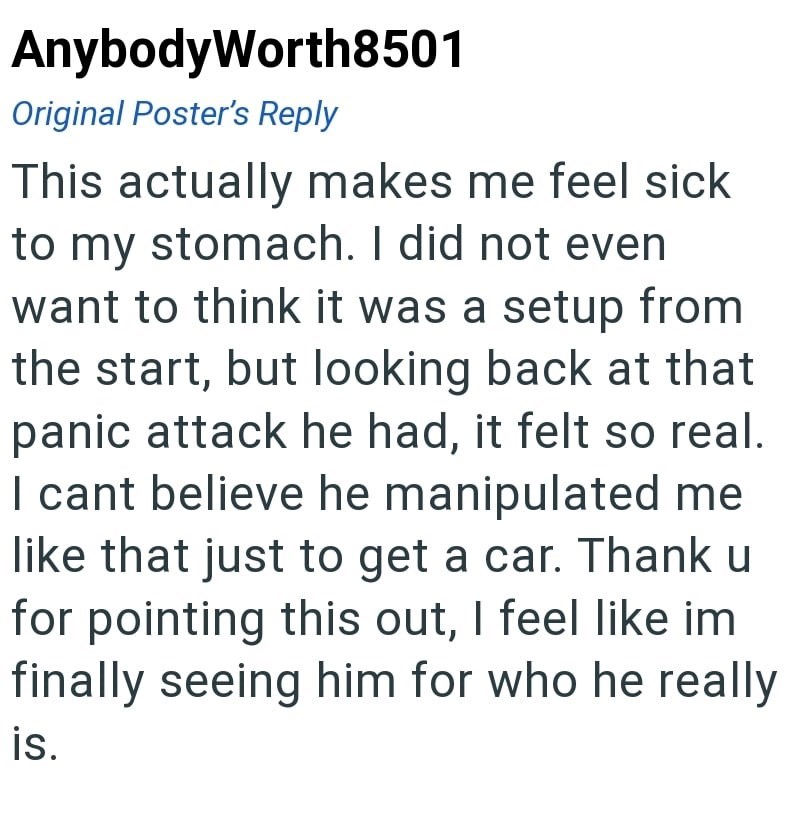 AnybodyWorth8501 Original Poster's Reply This actually makes me feel sick to my stomach. I did not even want to think it was a setup from the start, but looking back at that panic attack he had, it felt so real. I cant believe he manipulated me like that just to get a car. Thank u for pointing this out, I feel like im finally seeing him for who he really is.