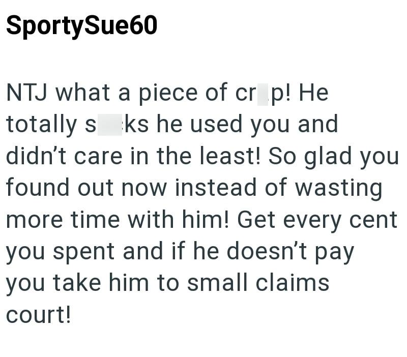 SportySue60 NTJ what a piece of cr p! He totally seks he used you and didn't care in the least! So glad you found out now instead of wasting more time with him! Get every cent you spent and if he doesn't pay you take him to small claims court!