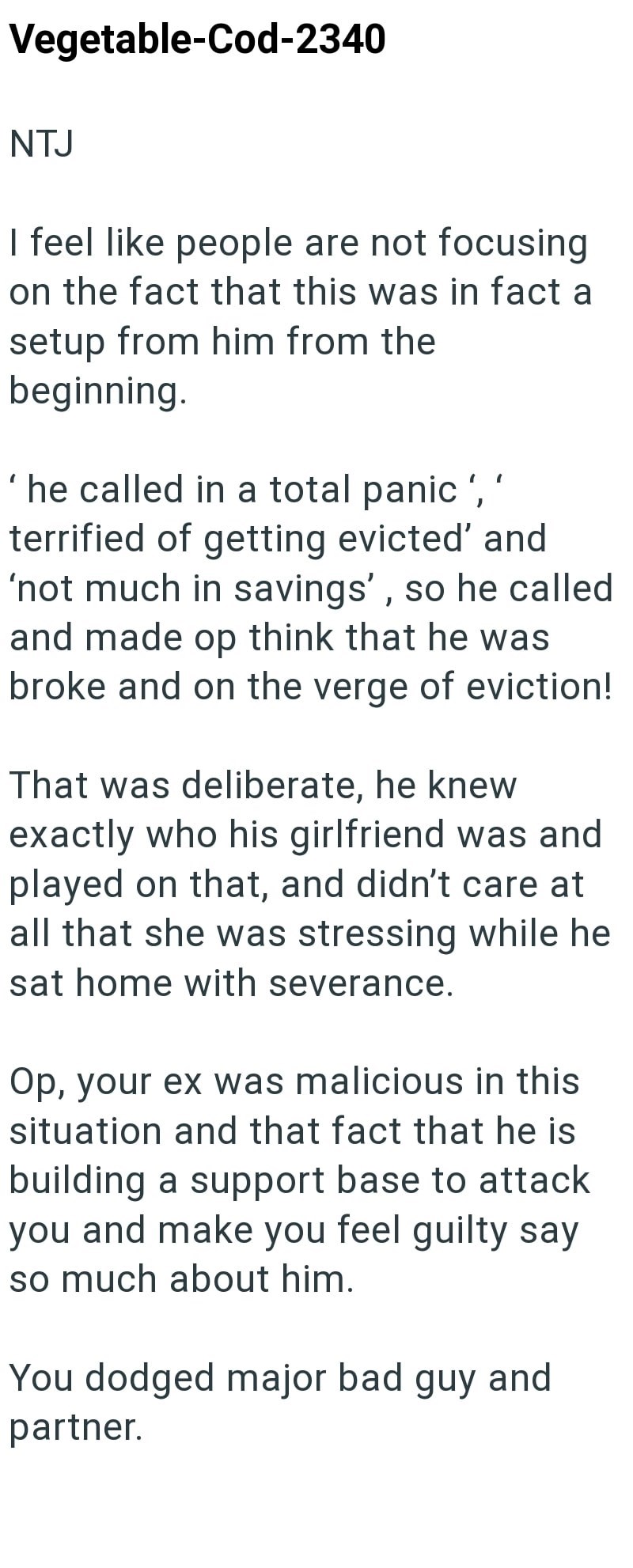 Vegetable-Cod-2340 NTJ I feel like people are not focusing on the fact that this was in fact a setup from him from the beginning. 'he called in a total panic',' terrified of getting evicted' and 'not much in savings', so he called and made op think that he was broke and on the verge of eviction! That was deliberate, he knew exactly who his girlfriend was and played on that, and didn't care at all that she was stressing while he sat home with severance. Op, your ex was malicious in this situation