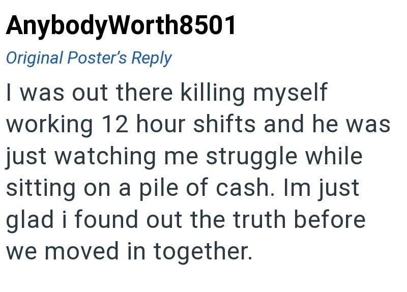 AnybodyWorth8501 Original Poster's Reply I was out there killing myself working 12 hour shifts and he was just watching me struggle while sitting on a pile of cash. Im just glad i found out the truth before we moved in together.