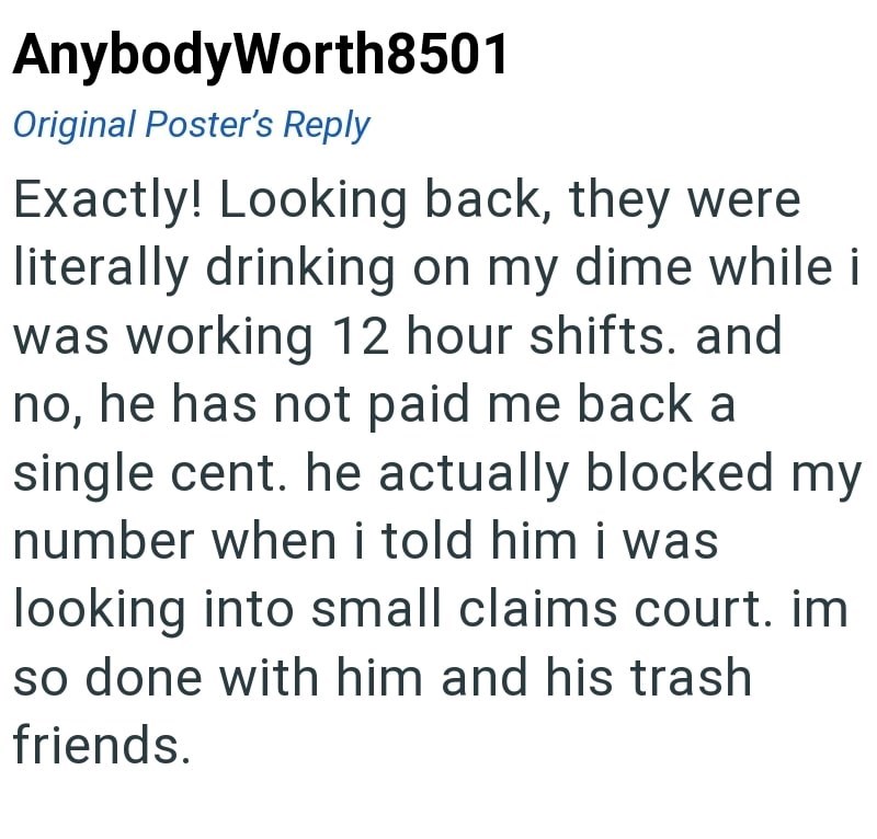 AnybodyWorth8501 Original Poster's Reply Exactly! Looking back, they were literally drinking on my dime while i was working 12 hour shifts. and no, he has not paid me back a single cent. he actually blocked my number when i told him i was looking into small claims court. im so done with him and his trash friends.