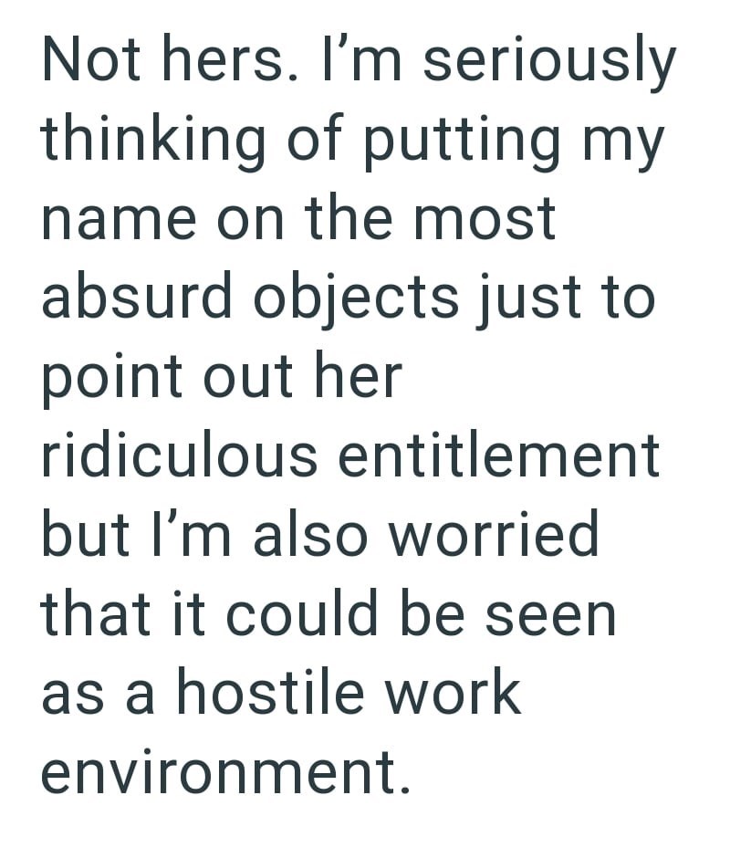 Not hers. I'm seriously thinking of putting my name on the most absurd objects just to point out her ridiculous entitlement but I'm also worried that it could be seen as a hostile work environment.