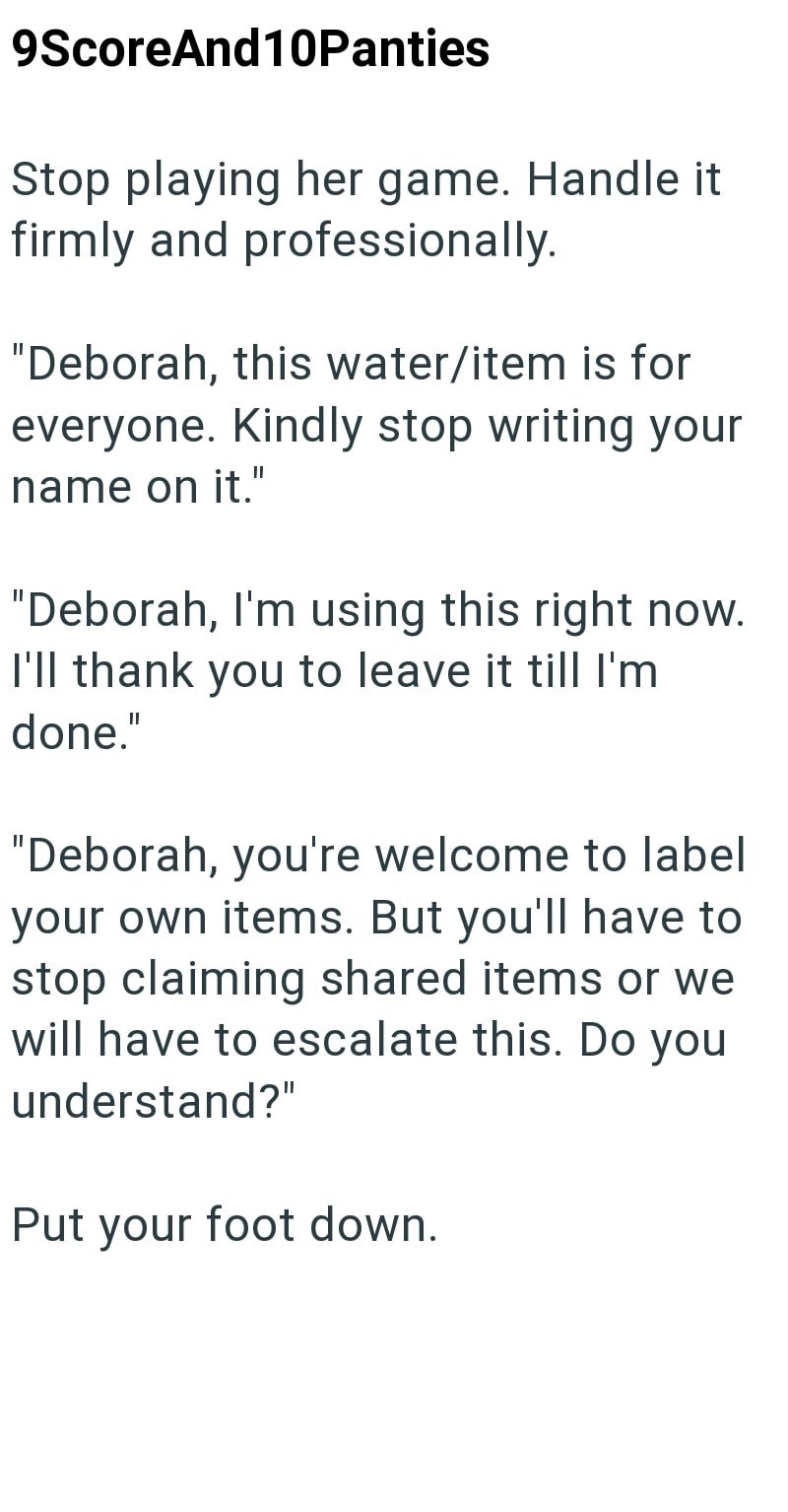 9ScoreAnd 10Panties Stop playing her game. Handle it firmly and professionally. "Deborah, this water/item is for everyone. Kindly stop writing your name on it." "Deborah, I'm using this right now. I'll thank you to leave it till I'm done." "Deborah, you're welcome to label your own items. But you'll have to stop claiming shared items or we will have to escalate this. Do you understand?" Put your foot down.