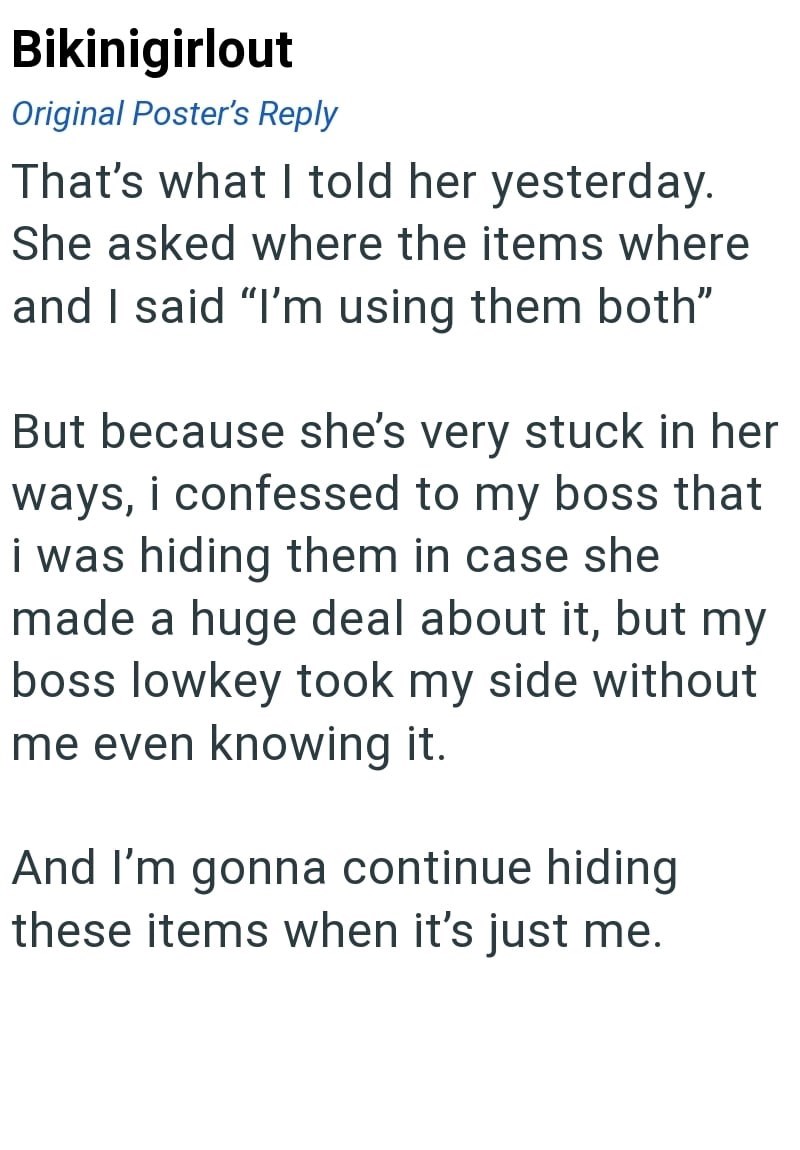 Bikinigirlout Original Poster's Reply That's what I told her yesterday. She asked where the items where and I said "I'm using them both" But because she's very stuck in her ways, i confessed to my boss that i was hiding them in case she made a huge deal about it, but my boss lowkey took my side without me even knowing it. And I'm gonna continue hiding these items when it's just me.