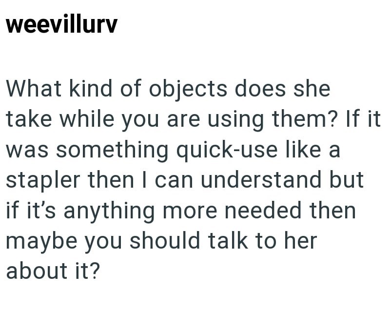 weevillurv What kind of objects does she take while you are using them? If it was something quick-use like a stapler then I can understand but if it's anything more needed then maybe you should talk to her about it?
