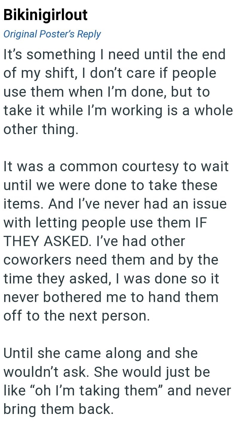 Bikinigirlout Original Poster's Reply It's something I need until the end of my shift, I don't care if people use them when I'm done, but to take it while I'm working is a whole other thing. It was a common courtesy to wait until we were done to take these items. And I've never had an issue with letting people use them IF THEY ASKED. I've had other coworkers need them and by the time they asked, I was done so it never bothered me to hand them off to the next person. Until she came along and she