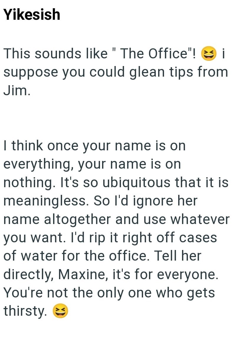 Yikesish This sounds like "The Office"! i suppose you could glean tips from Jim. I think once your name is on everything, your name is on nothing. It's so ubiquitous that it is meaningless. So I'd ignore her name altogether and use whatever you want. I'd rip it right off cases of water for the office. Tell her directly, Maxine, it's for everyone. You're not the only one who gets thirsty.