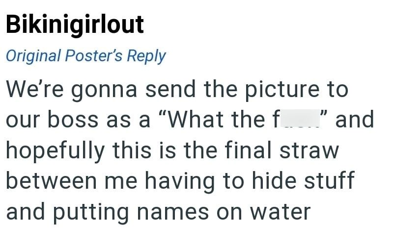 Bikinigirlout Original Poster's Reply We're gonna send the picture to our boss as a "What the f" and hopefully this is the final straw between me having to hide stuff and putting names on water