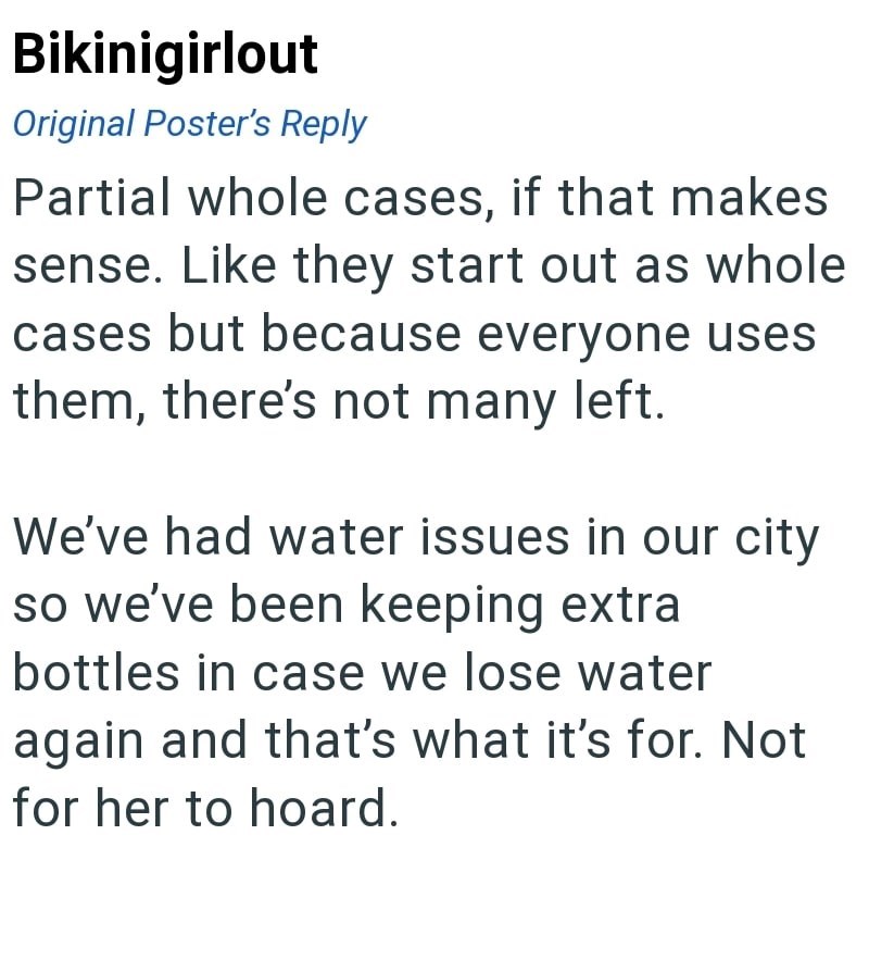 Bikinigirlout Original Poster's Reply Partial whole cases, if that makes sense. Like they start out as whole cases but because everyone uses them, there's not many left. We've had water issues in our city so we've been keeping extra bottles in case we lose water again and that's what it's for. Not for her to hoard.