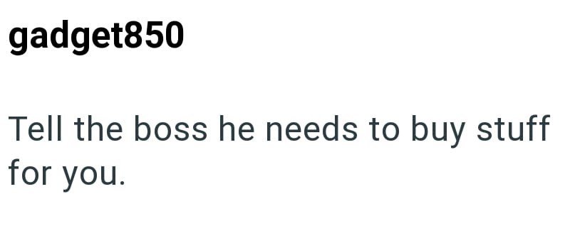gadget850 Tell the boss he needs to buy stuff for you.