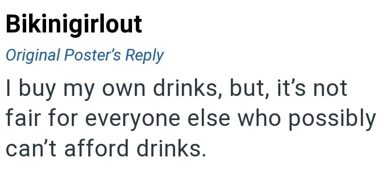 Bikinigirlout Original Poster's Reply I buy my own drinks, but, it's not fair for everyone else who possibly can't afford drinks.