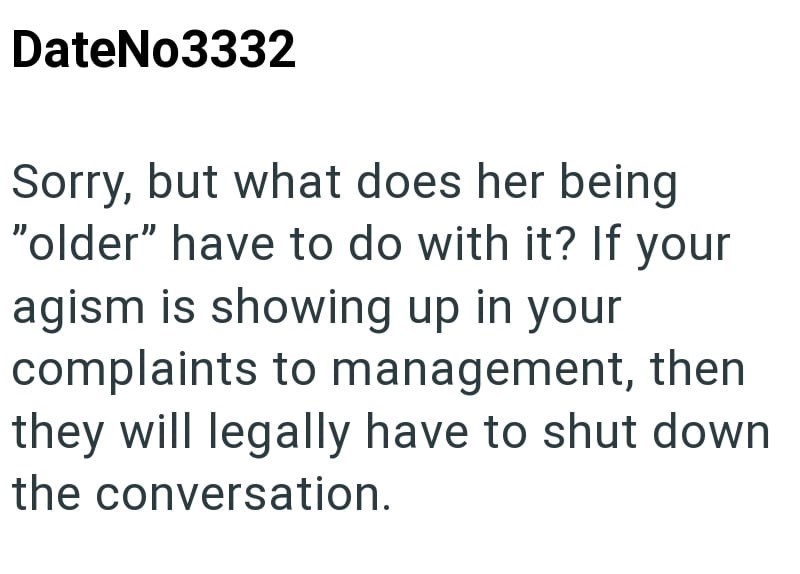 DateNo3332 Sorry, but what does her being "older" have to do with it? If your agism is showing up in your complaints to management, then they will legally have to shut down the conversation.