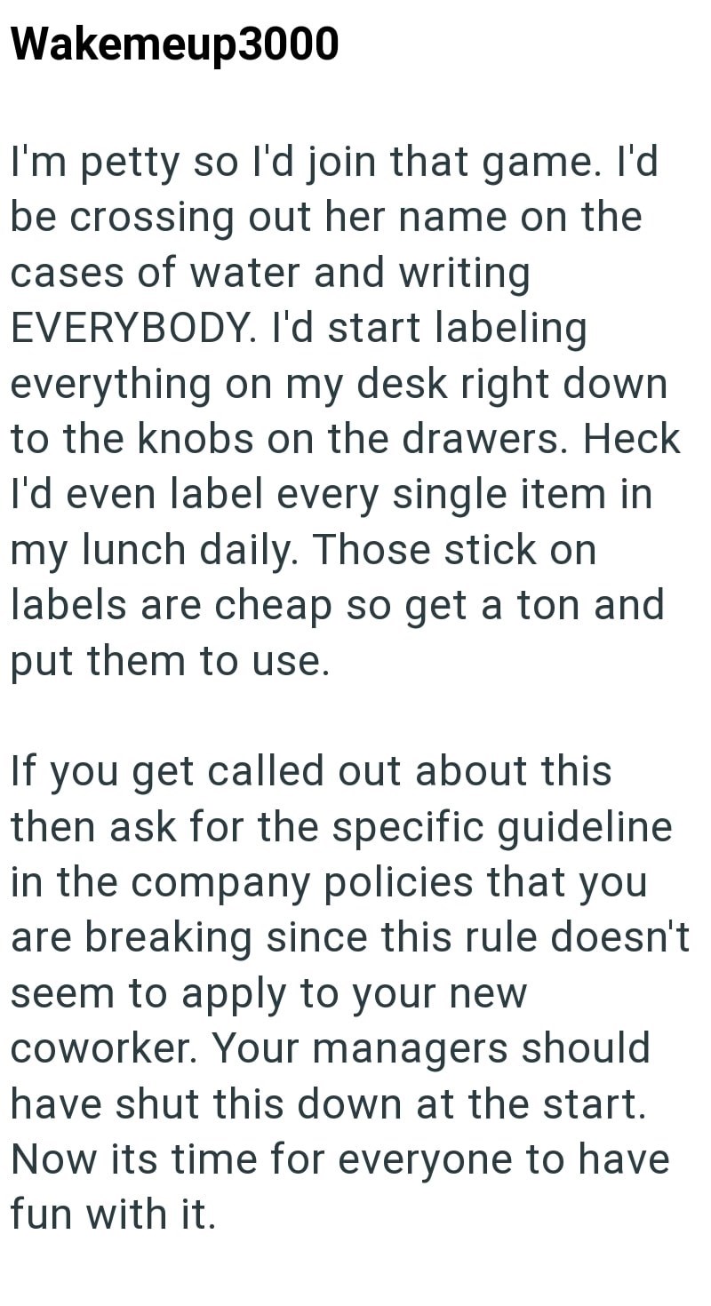 Wakemeup3000 I'm petty so I'd join that game. I'd be crossing out her name on the cases of water and writing EVERYBODY. I'd start labeling everything on my desk right down to the knobs on the drawers. Heck I'd even label every single item in my lunch daily. Those stick on labels are cheap so get a ton and put them to use. If you get called out about this then ask for the specific guideline in the company policies that you are breaking since this rule doesn't seem to apply to your new coworker. Y