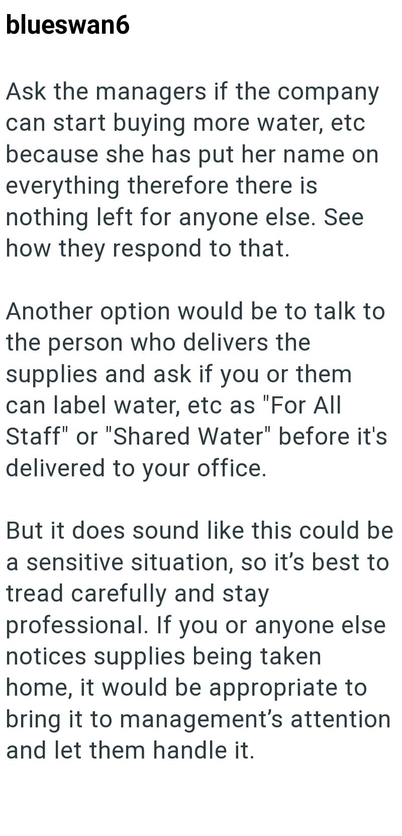 blueswan6 Ask the managers if the company can start buying more water, etc because she has put her name on everything therefore there is nothing left for anyone else. See how they respond to that. Another option would be to talk to the person who delivers the supplies and ask if you or them can label water, etc as "For All Staff" or "Shared Water" before it's delivered to your office. But it does sound like this could be a sensitive situation, so it's best to tread carefully and stay professiona