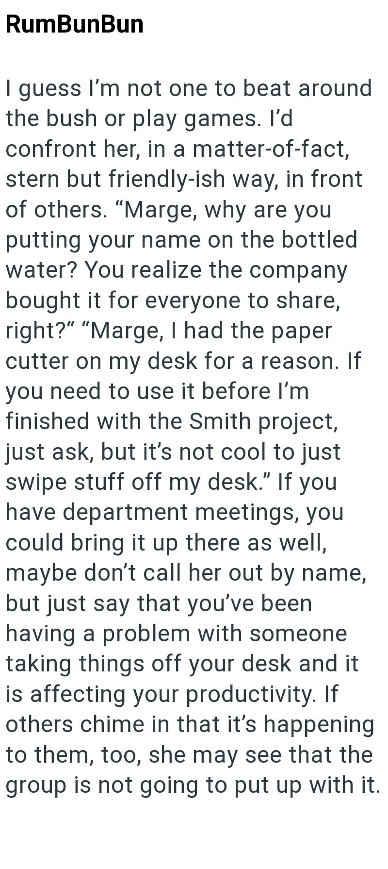 RumBunBun I guess I'm not one to beat around the bush or play games. I'd confront her, in a matter-of-fact, stern but friendly-ish way, in front of others. "Marge, why are you putting your name on the bottled water? You realize the company bought it for everyone to share, right?" "Marge, I had the paper cutter on my desk for a reason. If you need to use it before I'm finished with the Smith project, just ask, but it's not cool to just swipe stuff off my desk." If you have department meetings, yo