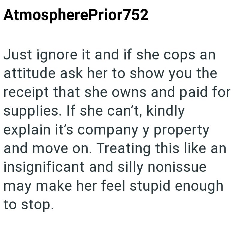 AtmospherePrior 752 Just ignore it and if she cops an attitude ask her to show you the receipt that she owns and paid for supplies. If she can't, kindly explain it's company y property and move on. Treating this like an insignificant and silly nonissue may make her feel stupid enough to stop.