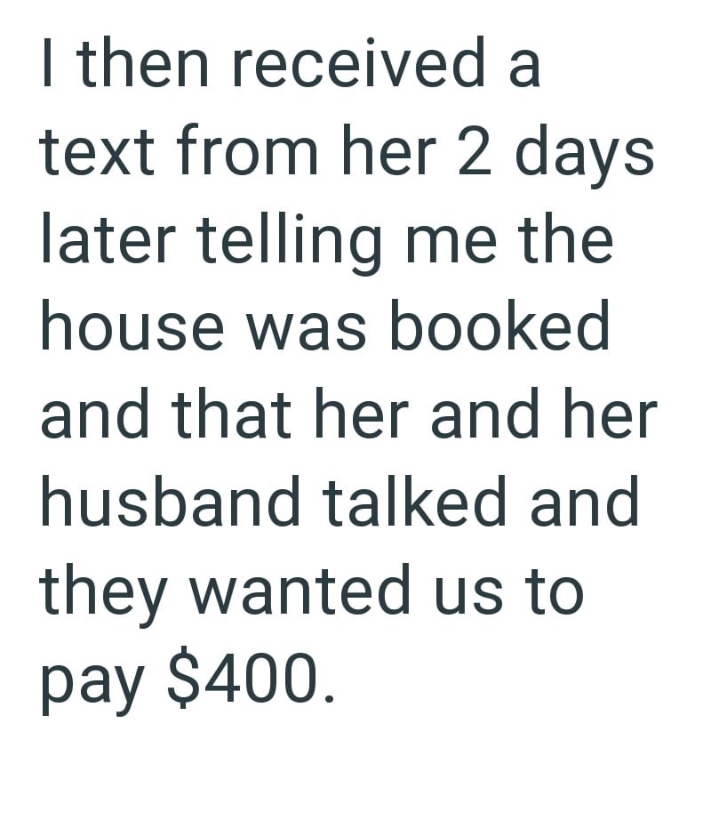 I then received a text from her 2 days later telling me the house was booked and that her and her husband talked and they wanted us to pay $400.