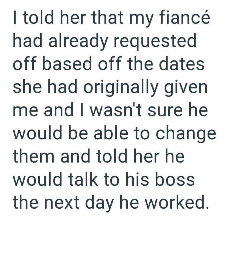 I told her that my fiancé had already requested off based off the dates she had originally given me and I wasn't sure he would be able to change them and told her he would talk to his boss the next day he worked.