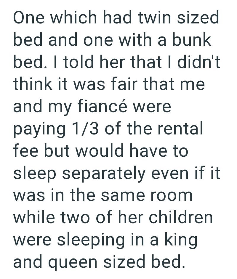 One which had twin sized bed and one with a bunk bed. I told her that I didn't think it was fair that me and my fiancé were paying 1/3 of the rental fee but would have to sleep separately even if it was in the same room while two of her children were sleeping in a king and queen sized bed.