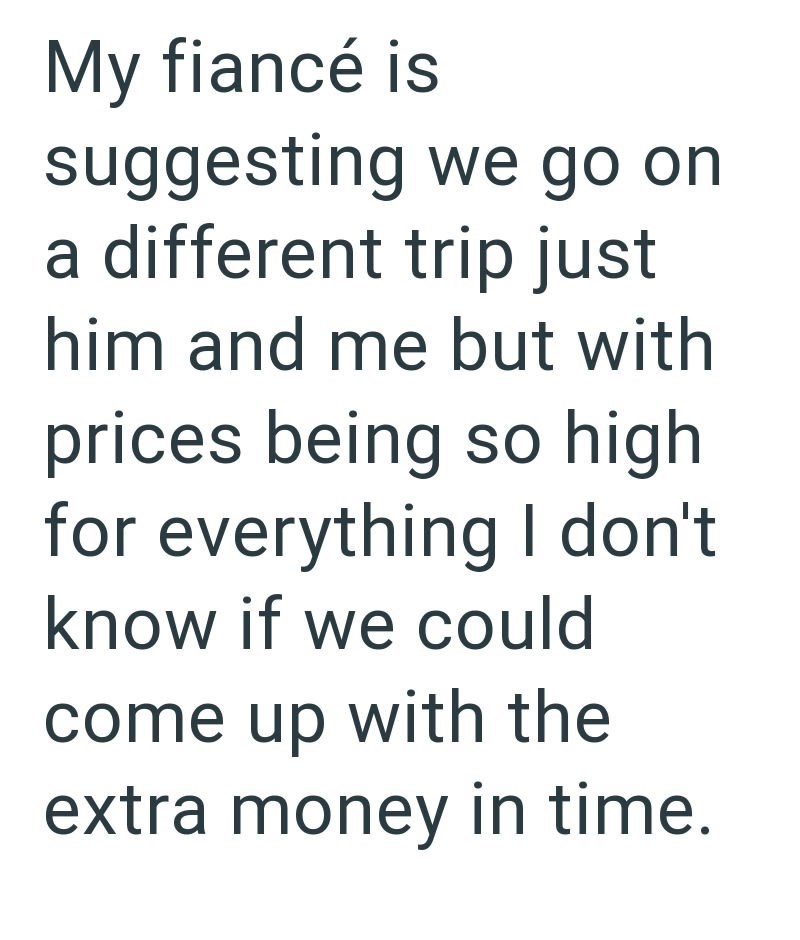 My fiancé is suggesting we go on a different trip just him and me but with prices being so high for everything I don't know if we could come up with the extra money in time.