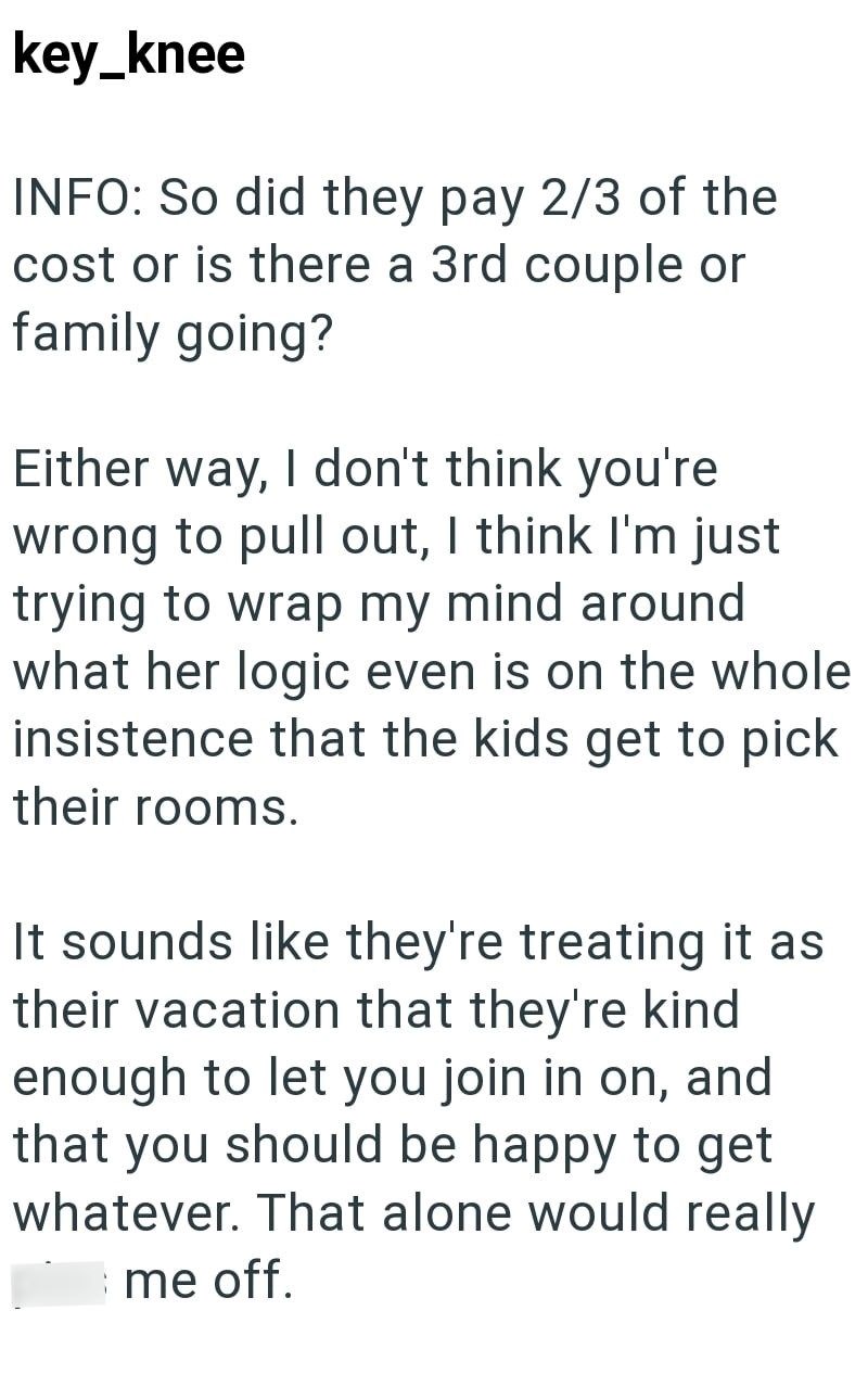 key_knee INFO: So did they pay 2/3 of the cost or is there a 3rd couple or family going? Either way, I don't think you're wrong to pull out, I think I'm just trying to wrap my mind around what her logic even is on the whole insistence that the kids get to pick their rooms. It sounds like they're treating it as their vacation that they're kind enough to let you join in on, and that you should be happy to get whatever. That alone would really me off.