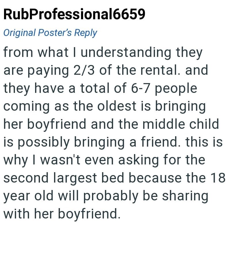 RubProfessional6659 Original Poster's Reply from what I understanding they are paying 2/3 of the rental. and they have a total of 6-7 people coming as the oldest is bringing her boyfriend and the middle child is possibly bringing a friend. this is why I wasn't even asking for the second largest bed because the 18 year old will probably be sharing with her boyfriend.