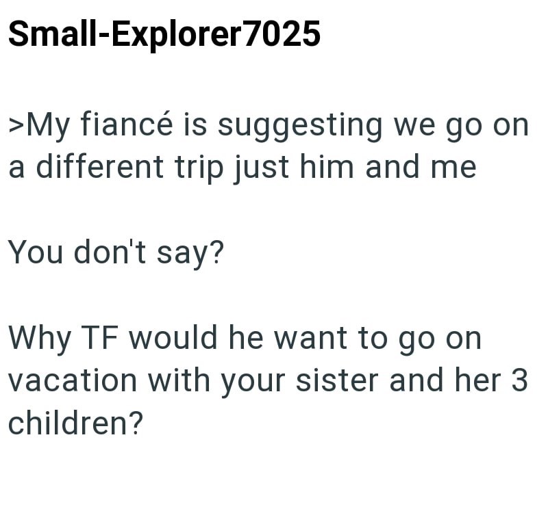 Small-Explorer7025 >My fiancé is suggesting we go on a different trip just him and me You don't say? Why TF would he want to go on vacation with your sister and her 3 children?