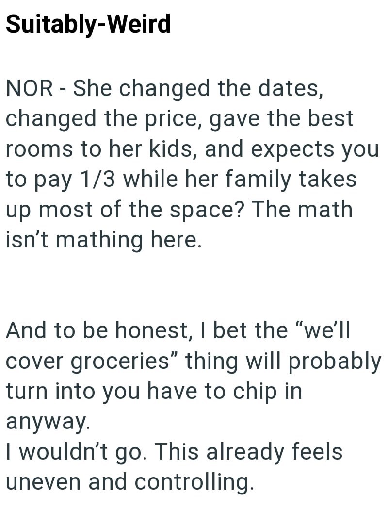 Suitably-Weird NOR - She changed the dates, changed the price, gave the best rooms to her kids, and expects you to pay 1/3 while her family takes up most of the space? The math isn't mathing here. And to be honest, I bet the "we'll cover groceries" thing will probably turn into you have to chip in anyway. I wouldn't go. This already feels uneven and controlling.