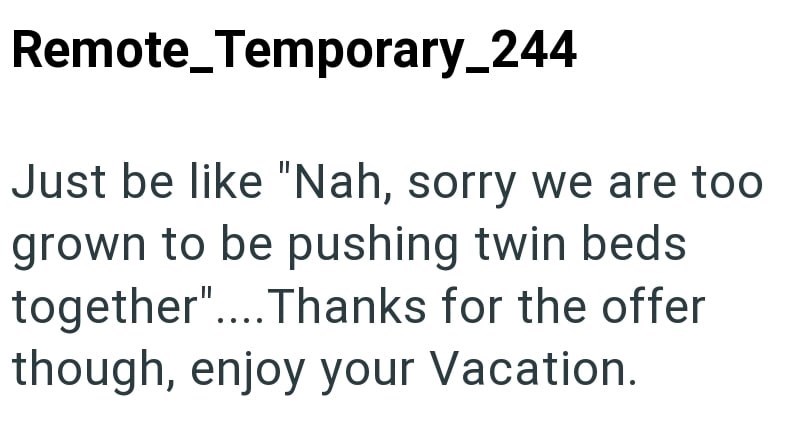 Remote_Temporary_244 Just be like "Nah, sorry we are too grown to be pushing twin beds together".... Thanks for the offer though, enjoy your Vacation.