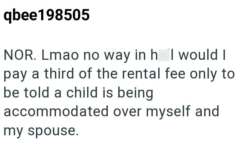 qbee198505 NOR. Lmao no way in h I would I pay a third of the rental fee only to be told a child is being accommodated over myself and my spouse.