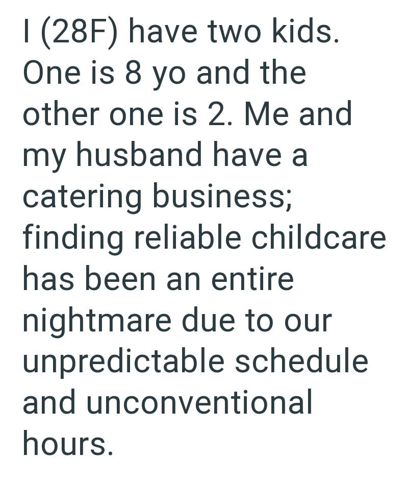 I (28F) have two kids. One is 8 yo and the other one is 2. Me and my husband have a catering business; finding reliable childcare has been an entire nightmare due to our unpredictable schedule and unconventional hours.