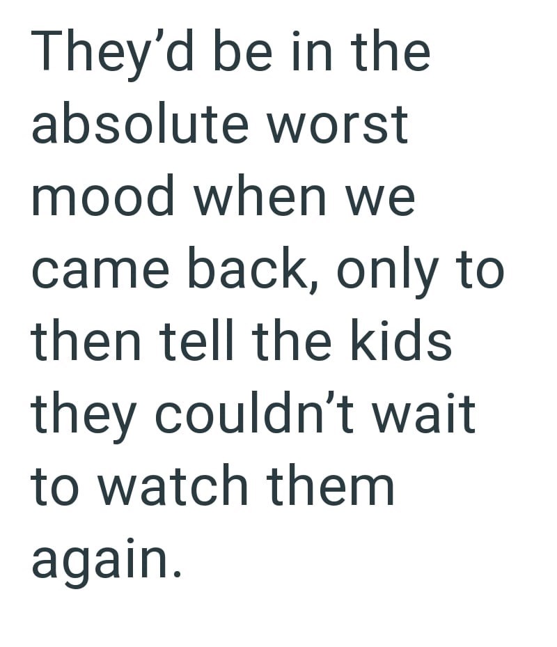 They'd be in the absolute worst mood when we came back, only to then tell the kids they couldn't wait to watch them again.