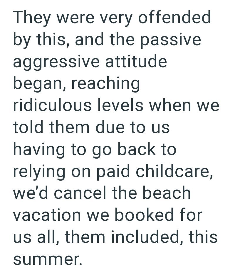They were very offended by this, and the passive aggressive attitude began, reaching ridiculous levels when we told them due to us having to go back to relying on paid childcare, we'd cancel the beach vacation we booked for us all, them included, this summer.