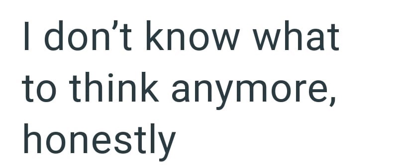 I don't know what to think anymore, honestly