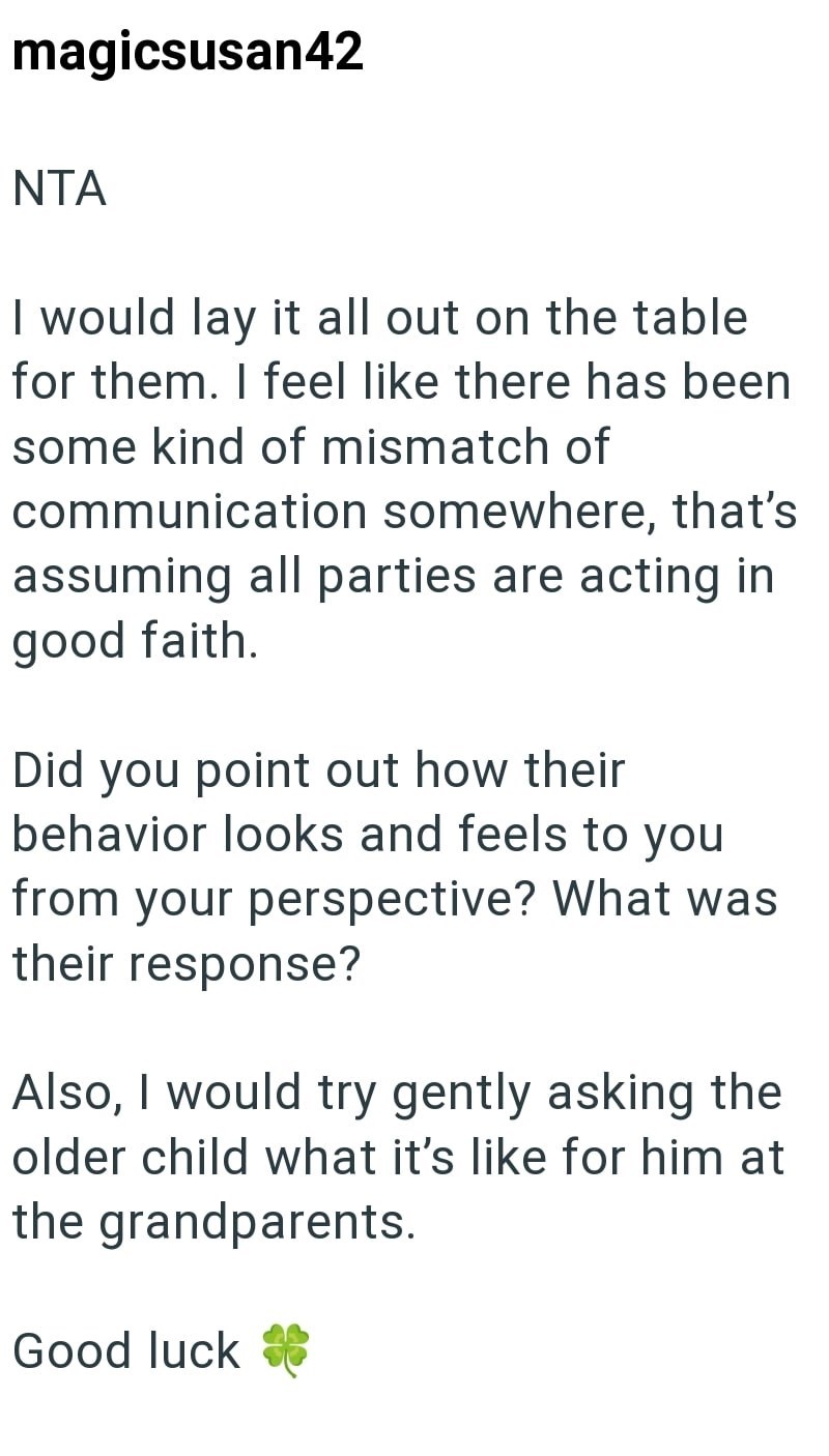 magicsusan42 NTA I would lay it all out on the table for them. I feel like there has been some kind of mismatch of communication somewhere, that's assuming all parties are acting in good faith. Did you point out how their behavior looks and feels to you from your perspective? What was their response? Also, I would try gently asking the older child what it's like for him at the grandparents. Good luck **