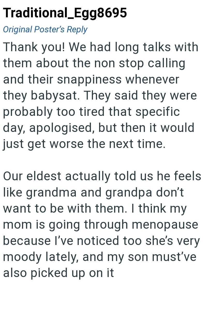 Traditional_Egg8695 Original Poster's Reply Thank you! We had long talks with them about the non stop calling and their snappiness whenever they babysat. They said they were probably too tired that specific day, apologised, but then it would just get worse the next time. Our eldest actually told us he feels like grandma and grandpa don't want to be with them. I think my mom is going through menopause because I've noticed too she's very moody lately, and my son must've also picked up on it