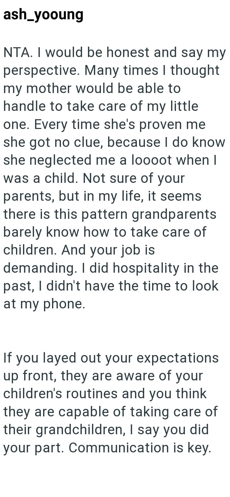 ash_yooung NTA. I would be honest and say my perspective. Many times I thought my mother would be able to handle to take care of my little one. Every time she's proven me she got no clue, because I do know she neglected me a loooot when I was a child. Not sure of your parents, but in my life, it seems there is this pattern grandparents barely know how to take care of children. And your job is demanding. I did hospitality in the past, I didn't have the time to look at my phone. If you layed out y
