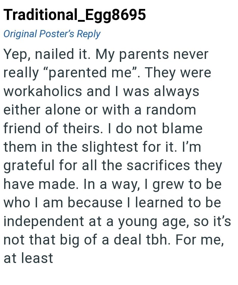 Traditional_Egg8695 Original Poster's Reply Yep, nailed it. My parents never really "parented me". They were workaholics and I was always either alone or with a random friend of theirs. I do not blame them in the slightest for it. I'm grateful for all the sacrifices they have made. In a way, I grew to be who I am because I learned to be independent at a young age, so it's not that big of a deal tbh. For me, at least