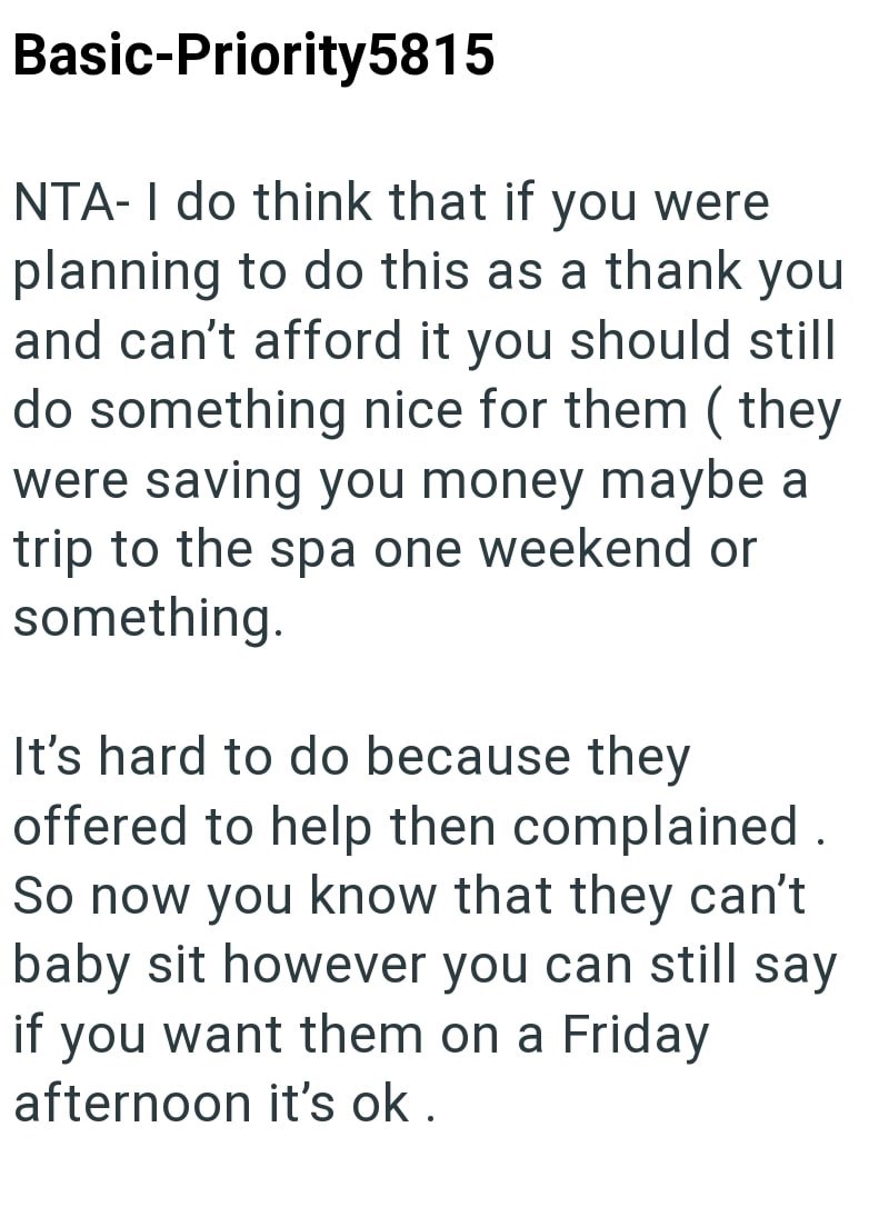 Basic-Priority5815 NTA-I do think that if you were planning to do this as a thank you and can't afford it you should still do something nice for them (they were saving you money maybe a trip to the spa one weekend or something. It's hard to do because they offered to help then complained. So now you know that they can't baby sit however you can still say if you want them on a Friday afternoon it's ok.