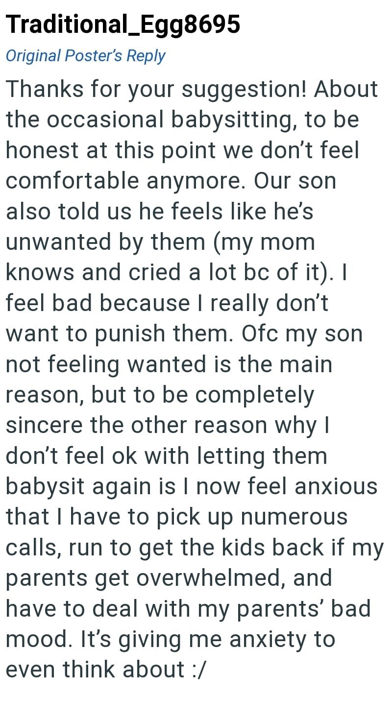 Traditional_Egg8695 Original Poster's Reply Thanks for your suggestion! About the occasional babysitting, to be honest at this point we don't feel comfortable anymore. Our son also told us he feels like he's unwanted by them (my mom knows and cried a lot bc of it). I feel bad because I really don't want to punish them. Ofc my son not feeling wanted is the main reason, but to be completely sincere the other reason why I don't feel ok with letting them babysit again is I now feel anxious that I ha