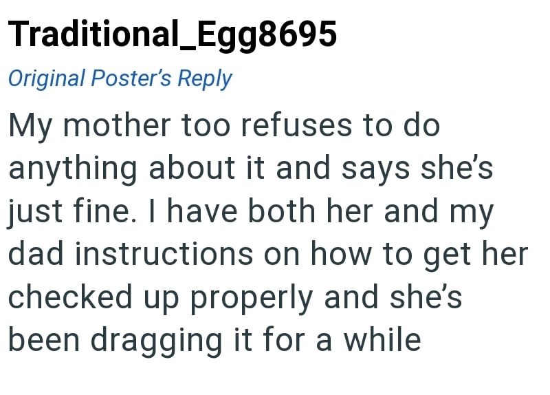 Traditional_Egg8695 Original Poster's Reply My mother too refuses to do anything about it and says she's just fine. I have both her and my dad instructions on how to get her checked up properly and she's been dragging it for a while