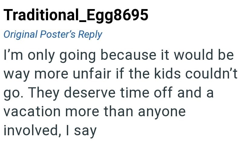 Traditional_Egg8695 Original Poster's Reply I'm only going because it would be way more unfair if the kids couldn't go. They deserve time off and a vacation more than anyone involved, I say