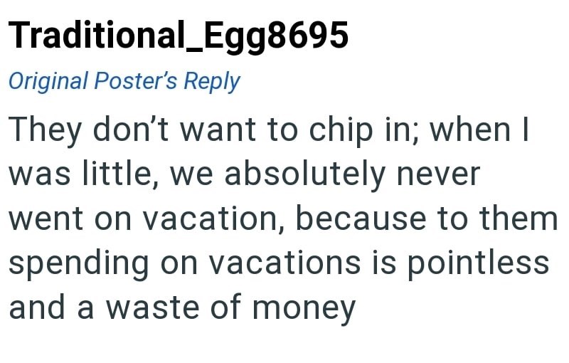 Traditional_Egg8695 Original Poster's Reply They don't want to chip in; when I was little, we absolutely never went on vacation, because to them spending on vacations is pointless and a waste of money